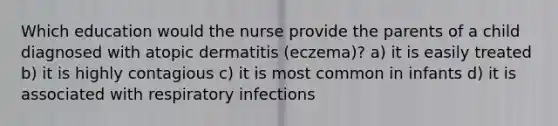 Which education would the nurse provide the parents of a child diagnosed with atopic dermatitis (eczema)? a) it is easily treated b) it is highly contagious c) it is most common in infants d) it is associated with respiratory infections