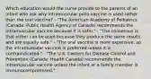 Which education would the nurse provide to the parents of an infant who ask why intramuscular polio vaccine is used rather than the oral vaccine? - "The American Academy of Pediatrics (Canada: Public Health Agency of Canada) recommends the intramuscular vaccine because it is safer." - "The consensus is that either can be used because they produce the same results and are equally safe." - "The oral vaccine is more expensive, so the intramuscular vaccine is preferred unless it is contraindicated." - "The U.S. Centers for Disease Control and Prevention (Canada: Health Canada) recommends the intramuscular vaccine unless the infant or a family member is immunocompromised."