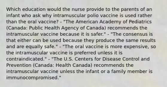 Which education would the nurse provide to the parents of an infant who ask why intramuscular polio vaccine is used rather than the oral vaccine? - "The American Academy of Pediatrics (Canada: Public Health Agency of Canada) recommends the intramuscular vaccine because it is safer." - "The consensus is that either can be used because they produce the same results and are equally safe." - "The oral vaccine is more expensive, so the intramuscular vaccine is preferred unless it is contraindicated." - "The U.S. Centers for Disease Control and Prevention (Canada: Health Canada) recommends the intramuscular vaccine unless the infant or a family member is immunocompromised."