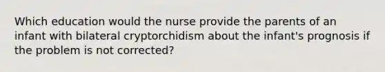 Which education would the nurse provide the parents of an infant with bilateral cryptorchidism about the infant's prognosis if the problem is not corrected?