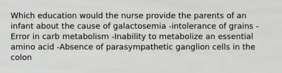 Which education would the nurse provide the parents of an infant about the cause of galactosemia -intolerance of grains -Error in carb metabolism -Inability to metabolize an essential amino acid -Absence of parasympathetic ganglion cells in the colon