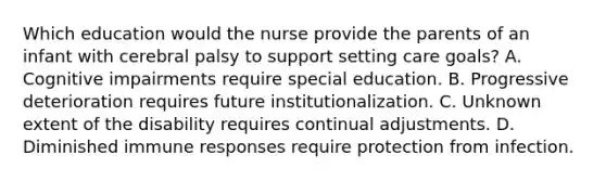 Which education would the nurse provide the parents of an infant with cerebral palsy to support setting care goals? A. Cognitive impairments require special education. B. Progressive deterioration requires future institutionalization. C. Unknown extent of the disability requires continual adjustments. D. Diminished immune responses require protection from infection.