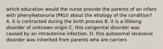 which education would the nurse provide the parents of an infant with phenylketonuria (PKU) about the etiology of the condition? A. it is contracted during the birth process B. it is a lifelong disorder of unknown origin C. this congenital disorder was caused by an intrauterine infection. D. this autosomal recessive disorder was inherited from parents who are carriers