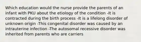 Which education would the nurse provide the parents of an infant with PKU about the etiology of the condition -It is contracted during the birth process -It is a lifelong disorder of unknown origin -This congenital disorder was caused by an intrauterine infection -The autosomal recessive disorder was inherited from parents who are carriers