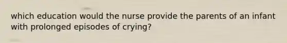 which education would the nurse provide the parents of an infant with prolonged episodes of crying?