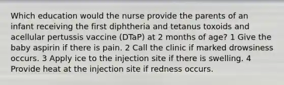 Which education would the nurse provide the parents of an infant receiving the first diphtheria and tetanus toxoids and acellular pertussis vaccine (DTaP) at 2 months of age? 1 Give the baby aspirin if there is pain. 2 Call the clinic if marked drowsiness occurs. 3 Apply ice to the injection site if there is swelling. 4 Provide heat at the injection site if redness occurs.