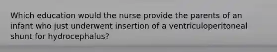 Which education would the nurse provide the parents of an infant who just underwent insertion of a ventriculoperitoneal shunt for hydrocephalus?