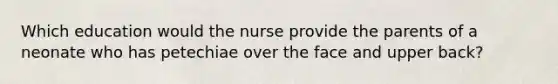 Which education would the nurse provide the parents of a neonate who has petechiae over the face and upper back?