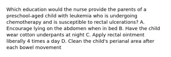 Which education would the nurse provide the parents of a preschool-aged child with leukemia who is undergoing chemotherapy and is susceptible to rectal ulcerations? A. Encourage lying on the abdomen when in bed B. Have the child wear cotton underpants at night C. Apply rectal ointment liberally 4 times a day D. Clean the child's perianal area after each bowel movement