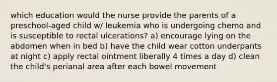 which education would the nurse provide the parents of a preschool-aged child w/ leukemia who is undergoing chemo and is susceptible to rectal ulcerations? a) encourage lying on the abdomen when in bed b) have the child wear cotton underpants at night c) apply rectal ointment liberally 4 times a day d) clean the child's perianal area after each bowel movement