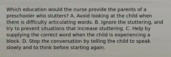 Which education would the nurse provide the parents of a preschooler who stutters? A. Avoid looking at the child when there is difficulty articulating words. B. Ignore the stuttering, and try to prevent situations that increase stuttering. C. Help by supplying the correct word when the child is experiencing a block. D. Stop the conversation by telling the child to speak slowly and to think before starting again.