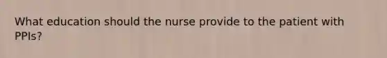 What education should the nurse provide to the patient with PPIs?