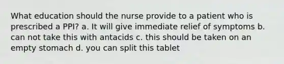 What education should the nurse provide to a patient who is prescribed a PPI? a. It will give immediate relief of symptoms b. can not take this with antacids c. this should be taken on an empty stomach d. you can split this tablet