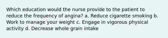 Which education would the nurse provide to the patient to reduce the frequency of angina? a. Reduce cigarette smoking b. Work to manage your weight c. Engage in vigorous physical activity d. Decrease whole grain intake