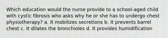 Which education would the nurse provide to a school-aged child with cystic fibrosis who asks why he or she has to undergo chest physiotherapy? a. It mobilizes secretions b. It prevents barrel chest c. It dilates the bronchioles d. It provides humidification