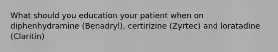 What should you education your patient when on diphenhydramine (Benadryl), certirizine (Zyrtec) and loratadine (Claritin)