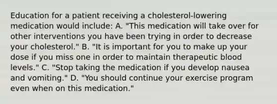 Education for a patient receiving a cholesterol-lowering medication would include: A. "This medication will take over for other interventions you have been trying in order to decrease your cholesterol." B. "It is important for you to make up your dose if you miss one in order to maintain therapeutic blood levels." C. "Stop taking the medication if you develop nausea and vomiting." D. "You should continue your exercise program even when on this medication."