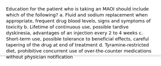 Education for the patient who is taking an MAOI should include which of the following? a. Fluid and sodium replacement when appropriate, frequent drug blood levels, signs and symptoms of toxicity b. Lifetime of continuous use, possible tardive dyskinesia, advantages of an injection every 2 to 4 weeks c. Short-term use, possible tolerance to beneficial effects, careful tapering of the drug at end of treatment d. Tyramine-restricted diet, prohibitive concurrent use of over-the-counter medications without physician notification