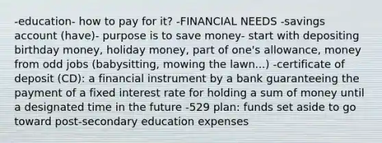 -education- how to pay for it? -FINANCIAL NEEDS -savings account (have)- purpose is to save money- start with depositing birthday money, holiday money, part of one's allowance, money from odd jobs (babysitting, mowing the lawn...) -certificate of deposit (CD): a financial instrument by a bank guaranteeing the payment of a fixed interest rate for holding a sum of money until a designated time in the future -529 plan: funds set aside to go toward post-secondary education expenses