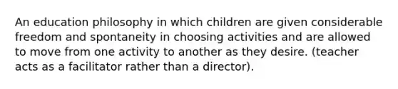 An education philosophy in which children are given considerable freedom and spontaneity in choosing activities and are allowed to move from one activity to another as they desire. (teacher acts as a facilitator rather than a director).