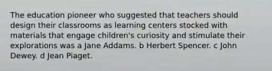 The education pioneer who suggested that teachers should design their classrooms as learning centers stocked with materials that engage children's curiosity and stimulate their explorations was a Jane Addams. b Herbert Spencer. c John Dewey. d Jean Piaget.