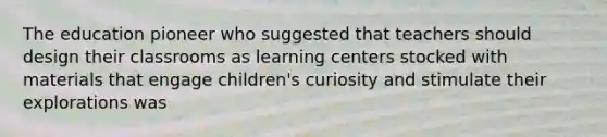 The education pioneer who suggested that teachers should design their classrooms as learning centers stocked with materials that engage children's curiosity and stimulate their explorations was