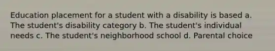 Education placement for a student with a disability is based a. The student's disability category b. The student's individual needs c. The student's neighborhood school d. Parental choice