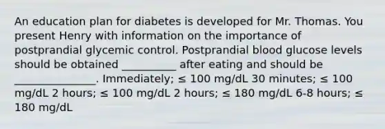 An education plan for diabetes is developed for Mr. Thomas. You present Henry with information on the importance of postprandial glycemic control. Postprandial blood glucose levels should be obtained __________ after eating and should be _______________. Immediately; ≤ 100 mg/dL 30 minutes; ≤ 100 mg/dL 2 hours; ≤ 100 mg/dL 2 hours; ≤ 180 mg/dL 6-8 hours; ≤ 180 mg/dL