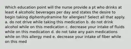 Which education point will the nurse provide a pt who drinks at least 4 alcoholic beverages per day and states the desire to begin taking diphenhydramine for allergies? Select all that apply. a. do not drive while taking this medication b. do not drink alcohol while on this medication c. decrease your intake of fluids while on this medication d. do not take any pain medications while on this allergy med e. decrease your intake of fiber while on this med