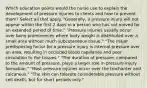 Which education points would the nurse use to explain the development of pressure injuries to clients and how to prevent them? Select all that apply. "Generally, a pressure injury will not appear within the first 2 days in a person who has not moved for an extended period of time." "Pressure injuries usually occur over bony prominences where body weight is distributed over a small area without much subcutaneous tissue." "The major predisposing factor for a pressure injury is internal pressure over an area, resulting in occluded blood capillaries and poor circulation to the tissues." "The duration of pressure, compared to the amount of pressure, plays a larger role in pressure injury formation." "Most pressure injuries occur over the trochanter and calcaneus." "The skin can tolerate considerable pressure without cell death, but for short periods only."