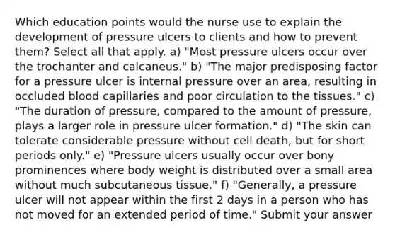 Which education points would the nurse use to explain the development of pressure ulcers to clients and how to prevent them? Select all that apply. a) "Most pressure ulcers occur over the trochanter and calcaneus." b) "The major predisposing factor for a pressure ulcer is internal pressure over an area, resulting in occluded blood capillaries and poor circulation to the tissues." c) "The duration of pressure, compared to the amount of pressure, plays a larger role in pressure ulcer formation." d) "The skin can tolerate considerable pressure without cell death, but for short periods only." e) "Pressure ulcers usually occur over bony prominences where body weight is distributed over a small area without much subcutaneous tissue." f) "Generally, a pressure ulcer will not appear within the first 2 days in a person who has not moved for an extended period of time." Submit your answer