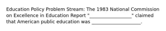 Education Policy Problem Stream: The 1983 National Commission on Excellence in Education Report "__________________" claimed that American public education was _____________________.