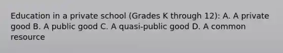 Education in a private school​ (Grades K through​ 12): A. A private good B. A public good C. A​ quasi-public good D. A common resource