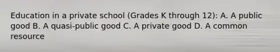 Education in a private school​ (Grades K through​ 12): A. A public good B. A​ quasi-public good C. A private good D. A common resource