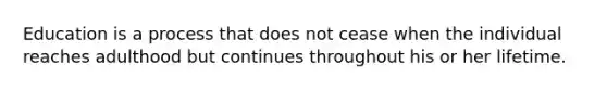 Education is a process that does not cease when the individual reaches adulthood but continues throughout his or her lifetime.