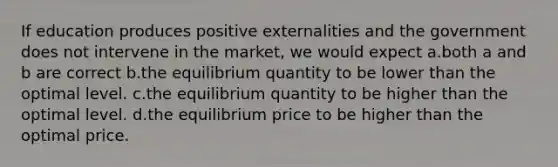 If education produces positive externalities and the government does not intervene in the market, we would expect a.both a and b are correct b.the equilibrium quantity to be lower than the optimal level. c.the equilibrium quantity to be higher than the optimal level. d.the equilibrium price to be higher than the optimal price.