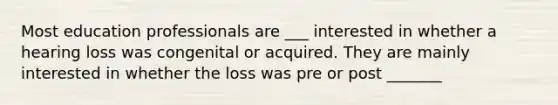 Most education professionals are ___ interested in whether a hearing loss was congenital or acquired. They are mainly interested in whether the loss was pre or post _______