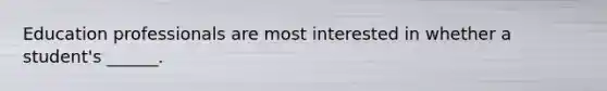 Education professionals are most interested in whether a student's ______.