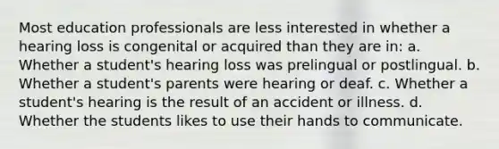 Most education professionals are less interested in whether a hearing loss is congenital or acquired than they are in: a. Whether a student's hearing loss was prelingual or postlingual. b. Whether a student's parents were hearing or deaf. c. Whether a student's hearing is the result of an accident or illness. d. Whether the students likes to use their hands to communicate.