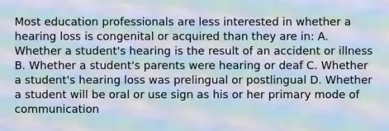 Most education professionals are less interested in whether a hearing loss is congenital or acquired than they are in: A. Whether a student's hearing is the result of an accident or illness B. Whether a student's parents were hearing or deaf C. Whether a student's hearing loss was prelingual or postlingual D. Whether a student will be oral or use sign as his or her primary mode of communication