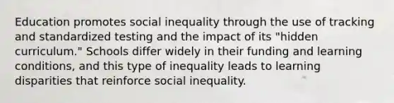 Education promotes social inequality through the use of tracking and standardized testing and the impact of its "hidden curriculum." Schools differ widely in their funding and learning conditions, and this type of inequality leads to learning disparities that reinforce social inequality.