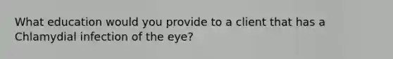 What education would you provide to a client that has a Chlamydial infection of the eye?