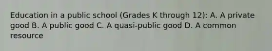 Education in a public school​ (Grades K through​ 12): A. A private good B. A public good C. A​ quasi-public good D. A common resource