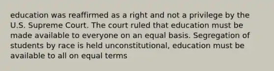 education was reaffirmed as a right and not a privilege by the U.S. Supreme Court. The court ruled that education must be made available to everyone on an equal basis. Segregation of students by race is held unconstitutional, education must be available to all on equal terms