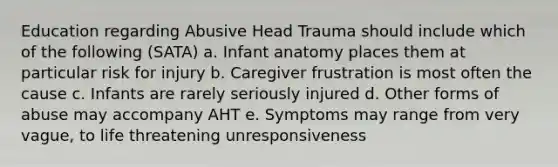 Education regarding Abusive Head Trauma should include which of the following (SATA) a. Infant anatomy places them at particular risk for injury b. Caregiver frustration is most often the cause c. Infants are rarely seriously injured d. Other forms of abuse may accompany AHT e. Symptoms may range from very vague, to life threatening unresponsiveness