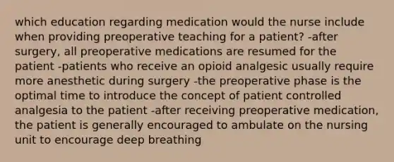 which education regarding medication would the nurse include when providing preoperative teaching for a patient? -after surgery, all preoperative medications are resumed for the patient -patients who receive an opioid analgesic usually require more anesthetic during surgery -the preoperative phase is the optimal time to introduce the concept of patient controlled analgesia to the patient -after receiving preoperative medication, the patient is generally encouraged to ambulate on the nursing unit to encourage deep breathing