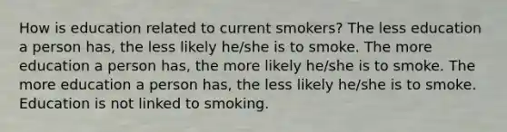 How is education related to current smokers? The less education a person has, the less likely he/she is to smoke. The more education a person has, the more likely he/she is to smoke. The more education a person has, the less likely he/she is to smoke. Education is not linked to smoking.