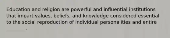 Education and religion are powerful and influential institutions that impart values, beliefs, and knowledge considered essential to the social reproduction of individual personalities and entire ________.