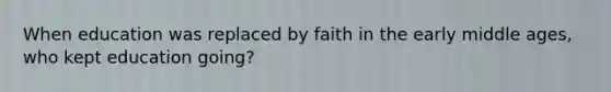 When education was replaced by faith in the early middle ages, who kept education going?