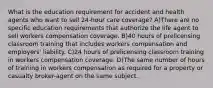 What is the education requirement for accident and health agents who want to sell 24-hour care coverage? A)There are no specific education requirements that authorize the life agent to sell workers compensation coverage. B)40 hours of prelicensing classroom training that includes workers compensation and employers' liability. C)24 hours of prelicensing classroom training in workers compensation coverage. D)The same number of hours of training in workers compensation as required for a property or casualty broker-agent on the same subject.